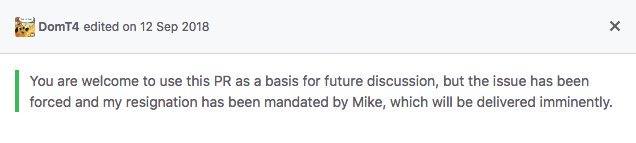 A comment by DomT4 on GitHub before being edited. It says "You are welcome to use this PR as a basis for future discussion, but the issue has been forced and my resignation has been mandated by Mike, which will be delivered immediately."
